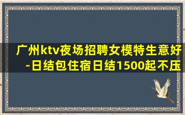 广州ktv夜场招聘女模特生意好-日结包住宿日结1500起不压